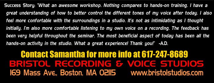 Success Story: 'What an awesome workshop. Nothing compares to hands-on training. I have a great understanding of how to better control the different tones of my voice after today. I also feel more comfortable with the surroundings in a studio. It's not as intimidating as I thought initially. I'm also more comfortable listening to my own voice on a recording. The feedback has been very helpful throughout the seminar. The most beneficial aspect of today has been all the hands-on activity in the studio. What a great experience! Thank you!' -AD. For more info contact Amie at 617-247-8689. Bristol Recording & Voice Studios