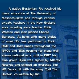A Native Bostonian, Ric received his music education at The University of Massachusetts and through various provate teachers in the New England area including voice teacher Eddie Watson and jazz pianist Charlie Banacos. At home with many styles of music Ric has performed in Rock, R&B and jazz bands throughout the 1970s and 80s opening for many well known national acts until 1987 hos own group Bijou was signed by Atlantic Records and enjoyed an overseas Top 40 Dance hit with the song, 'Call The Doctor', co-written by Ric.