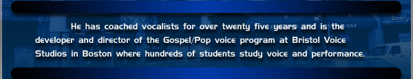 He has coached vocalists for over twenty five years and is the developer and director of the Gospel/Pop voice program at Bristol Voice Studios in Boston where hundreds of students study voice and performance.