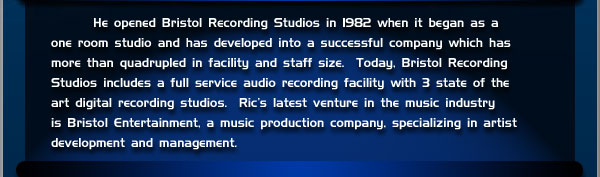 He opened Bristol Recording Studios in 1982 when it began as a one room studio and has developed into a successful company which has more than quadrupled in facility and staff size. Today, Bristol Recording Studios includes a full service audio recording facility with 3 state of the art digital recording studios. Ric's latest venture in the music industry is Bristol Entertainment, a music production company, specializing in artist development and management.