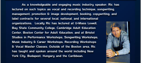 As a knowledgeable and engaging music industry speaker, Ric has lectured on such topics as vocal and recording technique, songwriting, management, promotion & image development, booking, copywriting, and label contracts for several local, national, and international organizations. Locally Ric has lectured as U-Mass lowell, Bay State Community College, Cambridge Adult Education Center, Boston Center for Adult Education, and at Bristol Studios in Performance workshops, Songwriting Workshops, Music Industry & Career workshops, Recording Workshops & Vocal Master Classes. Outside of the Boston area, Ric has taught and spoken around the world including New York City, Budapest, Hungary, and the Caribbean.