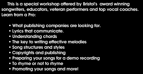 This is a special workshop offered by Bristol's award winning songwriters, educators, veteran performers and top vocal coaches. Learn from a Pro: What publishing companies are looking for, Lyrics that communicate, Understanding chords, The key to writing effective melodies, Song structures and styles, Copyrights and publishing, Preparing your songs for a demo recording, To rhyme or not to rhyme, Promoting your songs and more!